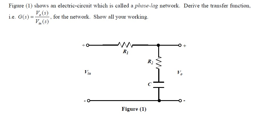 Figure (1) shows an electric-circuit which is called a phase-lag network. Derive the transfer function,
i.e. G(s) =
V.(s)
-, for the network. Show all your working.
in (s)
R1
R2
Vin
V.
C
Figure (1)
