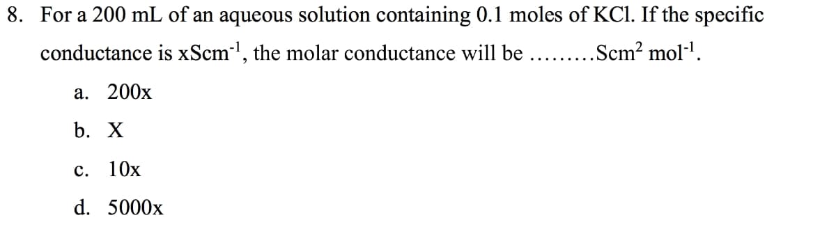 8. For a 200 mL of an aqueous solution containing 0.1 moles of KCl. If the specific
conductance is xScm', the molar conductance will be .. .Scm? mol-'.
а. 200х
b. X
с. 10х
d. 5000x
