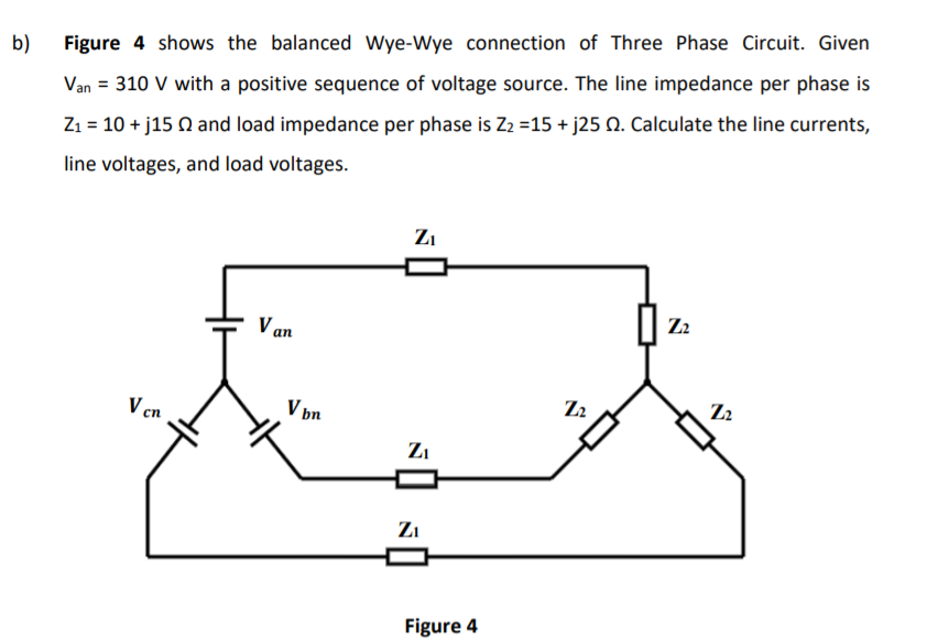 b)
Figure 4 shows the balanced Wye-Wye connection of Three Phase Circuit. Given
Van = 310 V with a positive sequence of voltage source. The line impedance per phase is
%3D
Z1 = 10 + j15 Q and load impedance per phase is Z2 =15 + j25 N. Calculate the line currents,
line voltages, and load voltages.
Zi
V an
Z2
V cn
V þn
Zi
Zi
Figure 4
