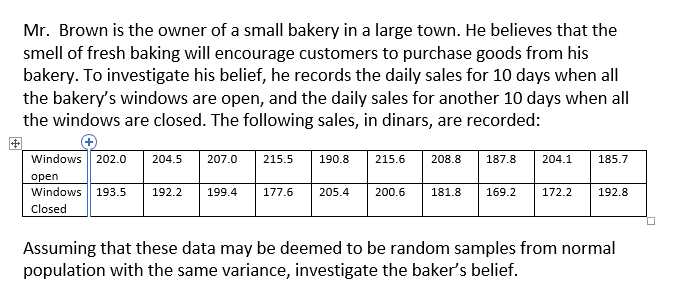 Mr. Brown is the owner of a small bakery in a large town. He believes that the
smell of fresh baking will encourage customers to purchase goods from his
bakery. To investigate his belief, he records the daily sales for 10 days when all
the bakery's windows are open, and the daily sales for another 10 days when all
the windows are closed. The following sales, in dinars, are recorded:
Windows 202.0
204.5
207.0
215.5
190.8
215.6
208.8
187.8
204.1
185.7
open
Windows 193.5
192.2
199.4
177.6
205.4
200.6
181.8
169.2
172.2
192.8
Closed
Assuming that these data may be deemed to be random samples from normal
population with the same variance, investigate the baker's belief.
