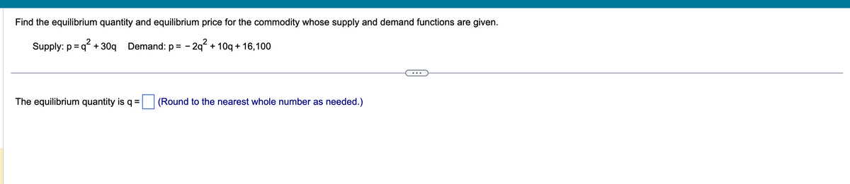 Find the equilibrium quantity and equilibrium price for the commodity whose supply and demand functions are given.
2
Supply: p =q² + 30q Demand: p = -2q² + 10g + 16,100
The equilibrium quantity is q =
(Round to the nearest whole number as needed.)