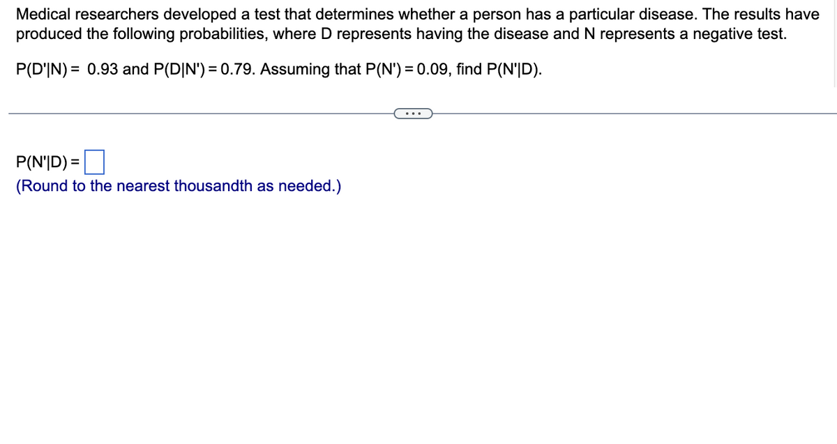 Medical researchers developed a test that determines whether a person has a particular disease. The results have
produced the following probabilities, where D represents having the disease and N represents a negative test.
P(D'IN) = 0.93 and P(D|N') = 0.79. Assuming that P(N') = 0.09, find P(N'|D).
P(N'|D) =
(Round to the nearest thousandth as needed.)