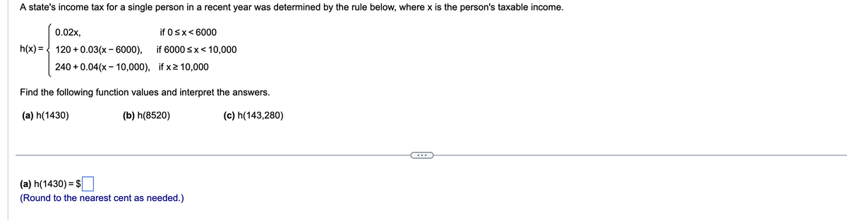 A state's income tax for a single person in a recent year was determined by the rule below, where x is the person's taxable income.
h(x) =
0.02x,
120+ 0.03(x - 6000),
240 + 0.04(x - 10,000), if x ≥ 10,000
if 0 < x < 6000
if 6000 ≤x < 10,000
Find the following function values and interpret the answers.
(a) h(1430)
(b) h(8520)
(c) h(143,280)
(a) h(1430) = $
(Round to the nearest cent as needed.)