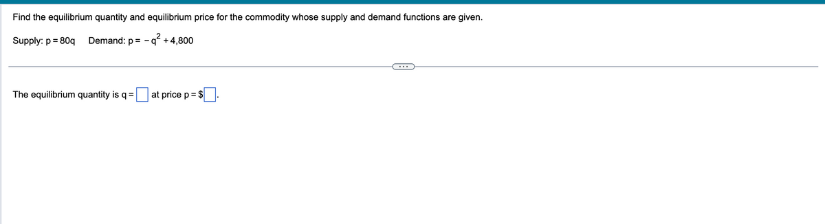 Find the equilibrium quantity and equilibrium price for the commodity whose supply and demand functions are given.
2
Supply: p = 80q Demand: p=q² + 4,800
The equilibrium quantity is q =
at price p = $