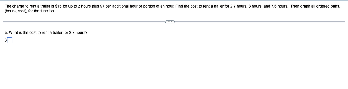 The charge to rent a trailer is $15 for up to 2 hours plus $7 per additional hour or portion of an hour. Find the cost to rent a trailer for 2.7 hours, 3 hours, and 7.6 hours. Then graph all ordered pairs,
(hours, cost), for the function.
a. What is the cost to rent a trailer for 2.7 hours?
$