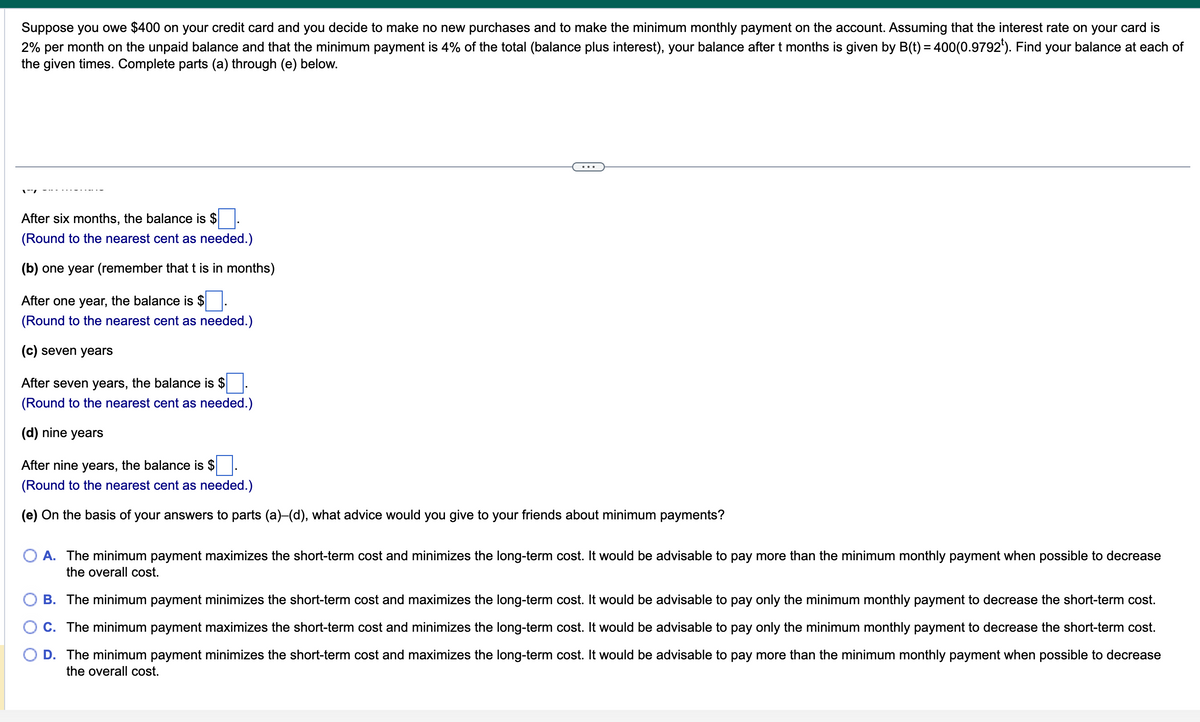 Suppose you owe $400 on your credit card and you decide to make no new purchases and to make the minimum monthly payment on the account. Assuming that the interest rate on your card is
2% per month on the unpaid balance and that the minimum payment is 4% of the total (balance plus interest), your balance after t months is given by B(t) = 400(0.9792¹). Find your balance at each of
the given times. Complete parts (a) through (e) below.
After six months, the balance is $.
(Round to the nearest cent as needed.)
(b) one year (remember that t is in months)
After one year, the balance is $
(Round to the nearest cent as needed.)
(c) seven years
After seven years, the balance is $
(Round to the nearest cent as needed.)
(d) nine years
After nine years, the balance is $
(Round to the nearest cent as needed.)
(e) On the basis of your answers to parts (a)-(d), what advice would you give to your friends about minimum payments?
A. The minimum payment maximizes the short-term cost and minimizes the long-term cost. It would be advisable to pay more than the minimum monthly payment when possible to decrease
the overall cost.
B. The minimum payment minimizes the short-term cost and maximizes the long-term cost. It would be advisable to pay only the minimum monthly payment to decrease the short-term cost.
C. The minimum payment maximizes the short-term cost and minimizes the long-term cost. It would be advisable to pay only the minimum monthly payment to decrease the short-term cost.
D. The minimum payment minimizes the short-term cost and maximizes the long-term cost. It would be advisable to pay more than the minimum monthly payment when possible to decrease
the overall cost.