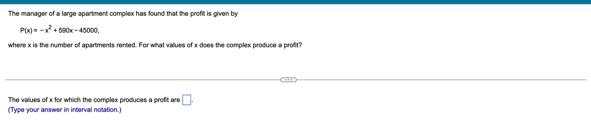 The manager of a large apartment complex has found that the profit is given by
P(x) = -x² +590x - 45000,
where x is the number of apartments rented. For what values of x does the complex produce a profit?
The values of x for which the complex produces a profit are
(Type your answer in interval notation.)