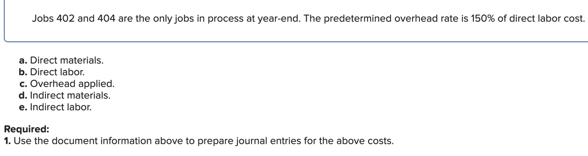 Jobs 402 and 404 are the only jobs in process at year-end. The predetermined overhead rate is 150% of direct labor cost.
a. Direct materials.
b. Direct labor.
c. Overhead applied.
d. Indirect materials.
e. Indirect labor.
Required:
1. Use the document information above to prepare journal entries for the above costs.