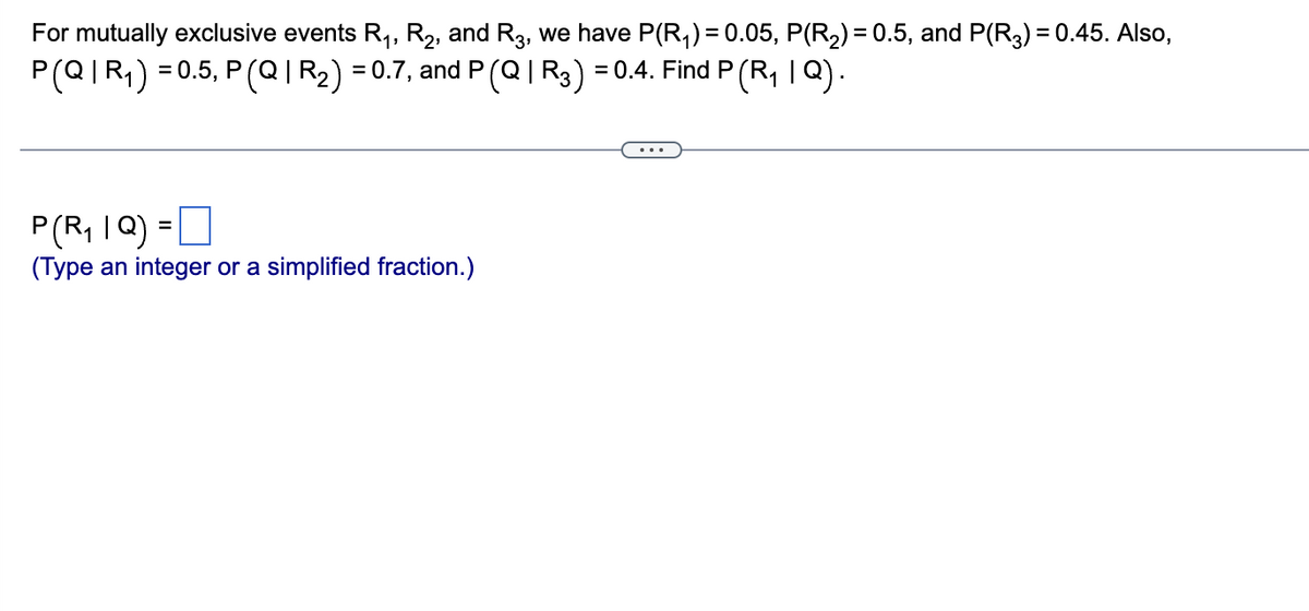 For mutually exclusive events R₁, R₂, and R3, we have P(R₁) = 0.05, P(R₂) = 0.5, and P(R3) = 0.45. Also,
P(Q|R₁) = 0.5, P (Q | R₂) = 0.7, and P (Q | R3) : = 0.4. Find P (R₁ | Q).
P(R₁ IQ) =
(Type an integer or a simplified fraction.)