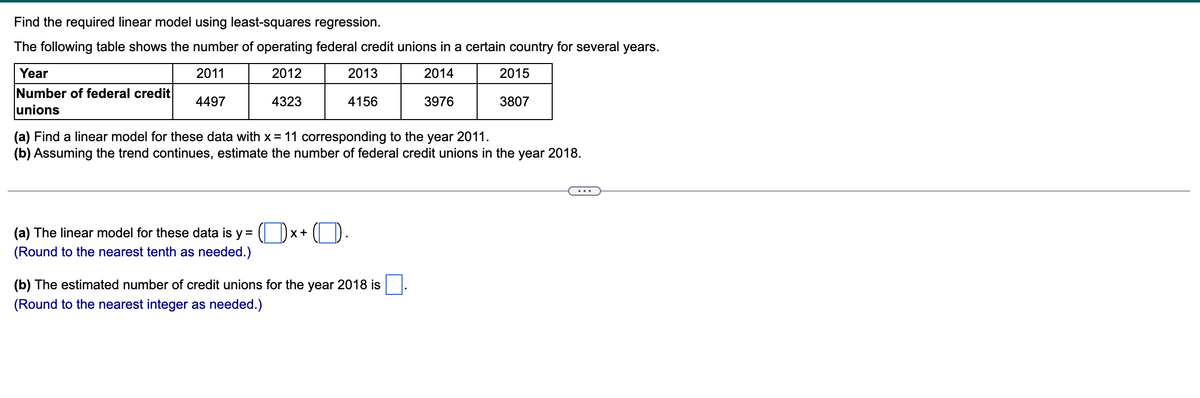 Find the required linear model using least-squares regression.
The following table shows the number of operating federal credit unions in a certain country for several years.
2011
2012
2013
2014
4497
4323
4156
3976
Year
Number of federal credit
unions
(a) The linear model for these data is y =
(Round to the nearest tenth as needed.)
(a) Find a linear model for these data with x = 11 corresponding to the year 2011.
(b) Assuming the trend continues, estimate the number of federal credit unions in the year 2018.
X +
2015
(b) The estimated number of credit unions for the year 2018 is
(Round to the nearest integer as needed.)
3807