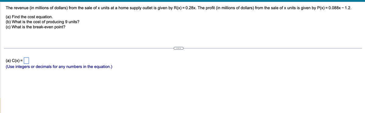 The revenue (in millions of dollars) from the sale of x units at a home supply outlet is given by R(x) = 0.28x. The profit (in millions of dollars) from the sale of x units is given by P(x) = 0.088x - 1.2.
(a) Find the cost equation.
(b) What is the cost of producing 9 units?
(c) What is the break-even point?
(a) C(x) =
(Use integers or decimals for any numbers in the equation.)