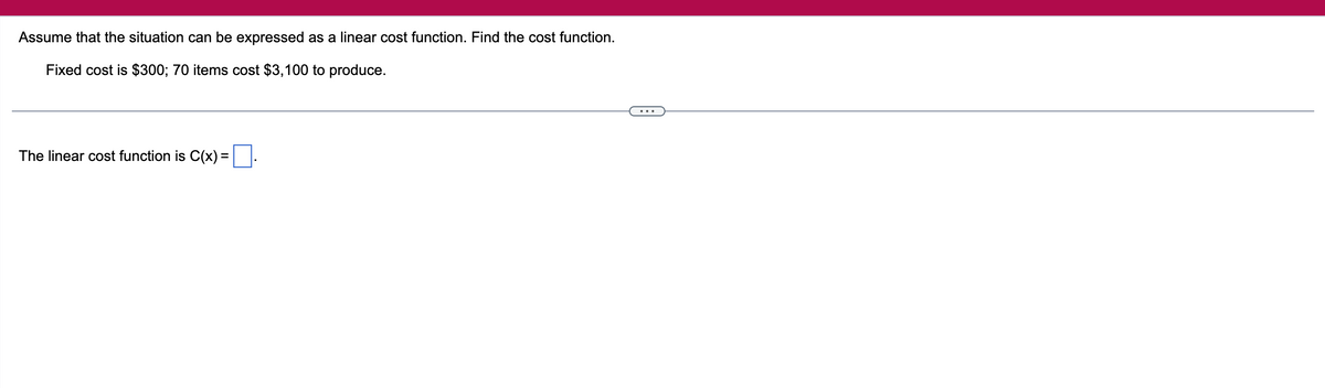 Assume that the situation can be expressed as a linear cost function. Find the cost function.
Fixed cost is $300; 70 items cost $3,100 to produce.
The linear cost function is C(x) =