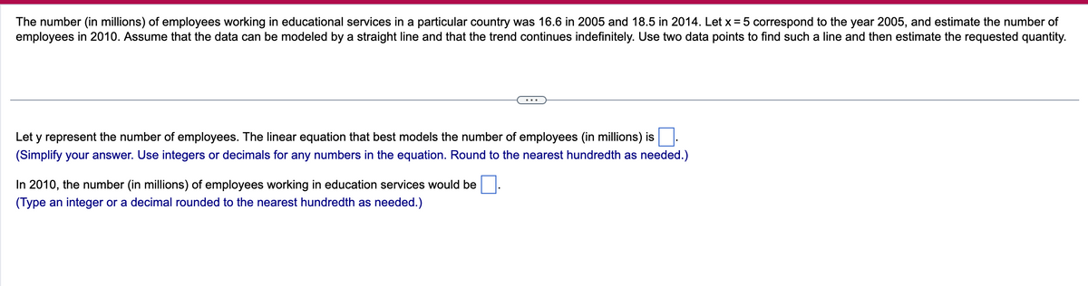 The number (in millions) of employees working in educational services in a particular country was 16.6 in 2005 and 18.5 in 2014. Let x = 5 correspond to the year 2005, and estimate the number of
employees in 2010. Assume that the data can be modeled by a straight line and that the trend continues indefinitely. Use two data points to find such a line and then estimate the requested quantity.
Let y represent the number of employees. The linear equation that best models the number of employees (in millions) is
(Simplify your answer. Use integers or decimals for any numbers in the equation. Round to the nearest hundredth as needed.)
In 2010, the number (in millions) of employees working in education services would be
(Type an integer or a decimal rounded to the nearest hundredth as needed.)