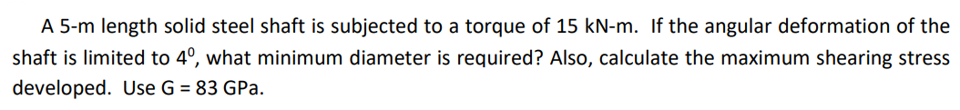 A 5-m length solid steel shaft is subjected to a torque of 15 kN-m. If the angular deformation of the
shaft is limited to 4º, what minimum diameter is required? Also, calculate the maximum shearing stress
developed. Use G = 83 GPa.