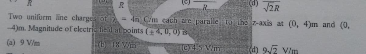 (c)
d) 2R
R.
R.
R.
Two uniform line charges of = 4n C/m each are parallel to the z-axis at (0, 4)m and (0,
-4)m. Magnitude of electric field at points (+4, 0, 0) is
(a) 9 V/m
(b) 18 V/m
C4.5 V/m
(d) 9/2 V/m
