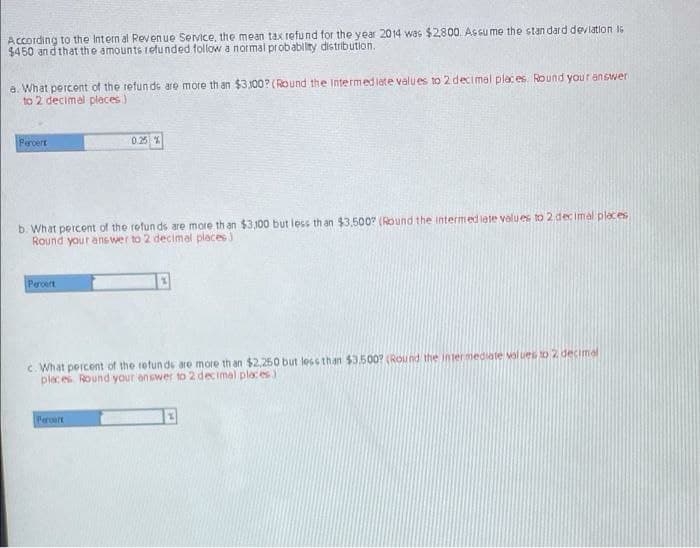 According to the Intern al Revenue Service, the mean tax refund for the year 2014 was $2800 Assu me the stan dard devlation I6
$450 an d that the amounts 1etunded follow a normal probability distribution.
a. What percont of the refunde aro more th an $3,100? (Round the Intermediate velues to 2 decimal places. Round your answer
to 2 decimal places)
Percert
0.25 %
b. What percent of the refun ds are more th an $3,100 but less th an $3.500? (Round the intermediete values to 2 dec imal places
Round your ans wer to 2 decimal places)
Peroert
c. What percent of the retun ds are more th an $2,250 but less than $3.500? (Round the inter mediate val ues to 2 decimal
places Round your answer to 2 decimal places)
Peroart
