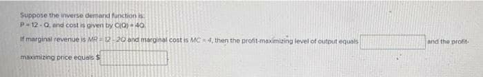 Suppose the inverse demand function is
P-12-Q, and cost is given by C(Q) 40.
If marginal revenue is MR-12-20 and marginal cost is MC-4, then the profit-maximizing level of output equals
maximizing price equals $
and the profit-