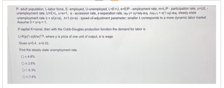 P- adult population, L-labor force, E- employed, U-unemployed, L=E+U, e-E/P-employment rate, m=L/P-participation rate, u=U/L-
unemployment rate, U+E=L, u+e=1, a-accession rate, s-separation rate, ut+1= ut+set-aut, Aut+1= s(1-ut)-aut, steady-state
unemployment rate = s/(s+a), A=1-(s+a)-speed-of-adjustment parameter; smaller A corresponds to a more dynamic labor market.
Assume 0 <s+a < 1.
If capital K=const, then with the Cobb-Douglas production function the demand for labor is
L-K(p(1-a)A/w)1/a, where p is price of one unit of output, w is wage.
Given a=0.4, s=0.02,
Find the steady-state unemployment rate.
OA. 4.8%
OB.2.6%
OC. 6.3%
OD.7.6%