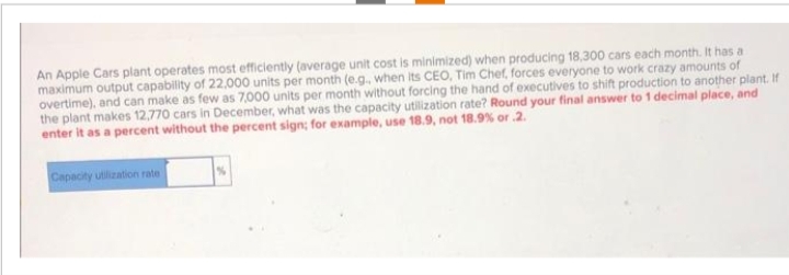 An Apple Cars plant operates most efficiently (average unit cost is minimized) when producing 18,300 cars each month. It has a
maximum output capability of 22,000 units per month (e.g., when its CEO, Tim Chef, forces everyone to work crazy amounts of
overtime), and can make as few as 7,000 units per month without forcing the hand of executives to shift production to another plant. If
the plant makes 12,770 cars in December, what was the capacity utilization rate? Round your final answer to 1 decimal place, and
enter it as a percent without the percent sign; for example, use 18.9, not 18.9% or .2.
Capacity utilization rate