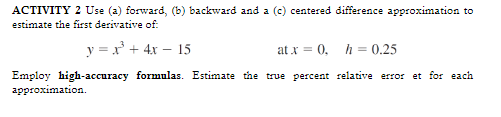 ACTIVITY 2 Use (a) forward, (b) backward and a (c) centered difference approximation to
estimate the first derivative of:
y=x² + 4x - 15
at x = 0, h = 0.25
Employ high-accuracy formulas. Estimate the true percent relative error et for each
approximation.