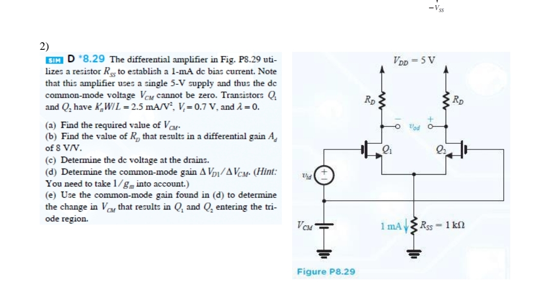 2)
SIM D *8.29 The differential amplifier in Fig. P8.29 uti-
lizes a resistor Rs to establish a 1-mA dc bias current. Note
that this amplifier uses a single 5-V supply and thus the dc
common-mode voltage VCM cannot be zero. Transistors Q
and Q₂ have KW/L = 2.5 mA/V², V₁= 0.7 V, and λ = 0.
(a) Find the required value of VCM-
(b) Find the value of R, that results in a differential gain A
of 8 V/V.
(c) Determine the de voltage at the drains.
(d) Determine the common-mode gain AVD/AVCM. (Hint:
You need to take 1/gm into account.)
(e) Use the common-mode gain found in (d) to determine
the change in VCM that results in Q, and Q₂ entering the tri-
ode region.
Vid
VCM
Figure P8.29
RD
2₁
-Vss
VDD=5 V
O od 0
1 mA
2₂
RD
Rss = 1 kn