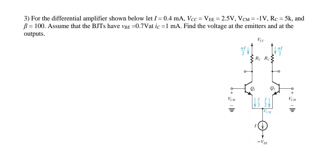 3) For the differential amplifier shown below let I = 0.4 mA, Vcc= VEE = 2.5V, VCM = -1V, Rc = 5k, and
B = 100. Assume that the BJTs have VBE =0.7Vat ic=1 mA. Find the voltage at the emitters and at the
outputs.
O
+
VCM
2₁
Vcc
Rc Rc
VCM
I(V
2₂
-VEE
al
2
O
+
VCM
=