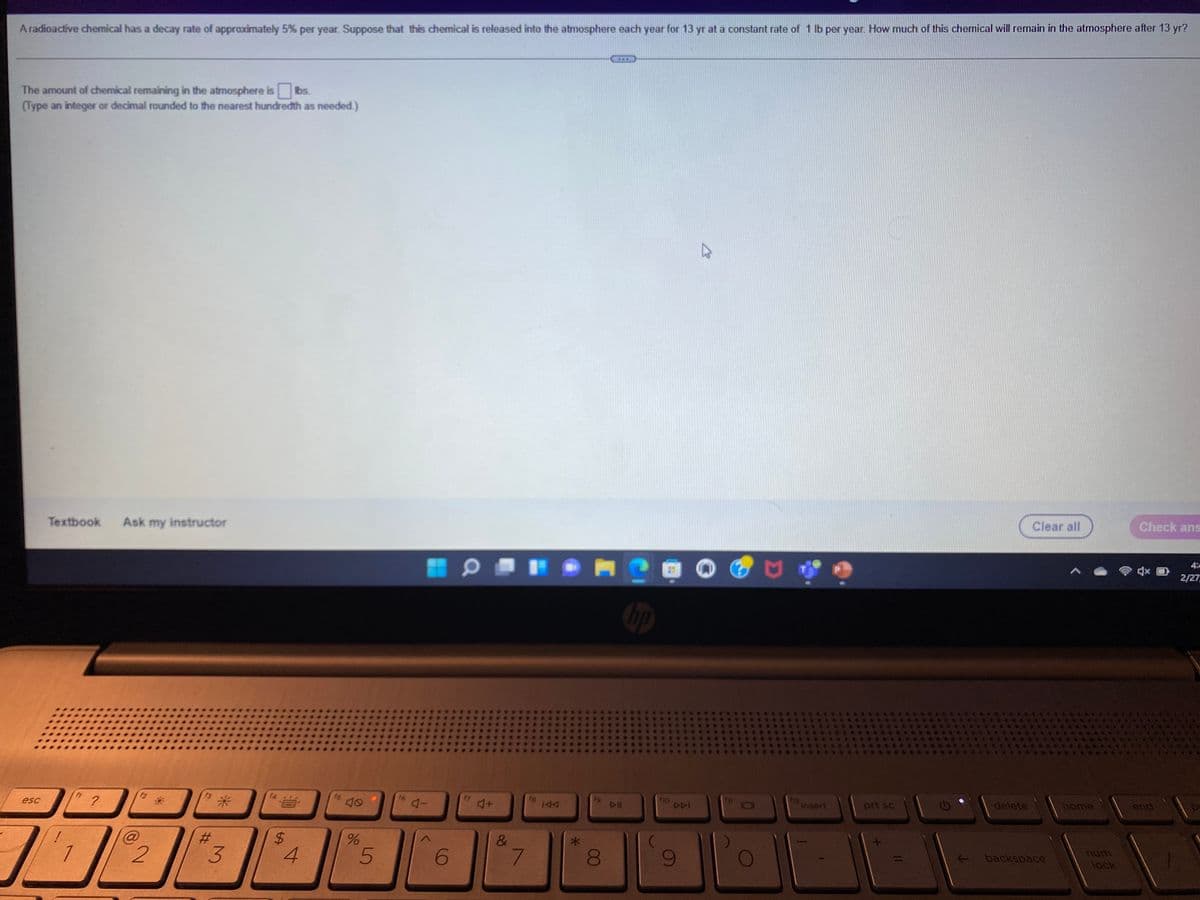 Aradioactive chemical has a decay rate of approximately 5% per year. Suppose that this chemical is released into the atmosphere each year for 13 yr at a constant rate of 1 lb per year. How much of this chemical will remain in the atmosphere after 13 yr?
The amount of chemical remaining in the atmosphere is
(Type an integer or decimal rounded to the nearest hundredth as needed.)
Ibs.
Textbook
Ask my instructor
Clear all
Check ans
4
2/27
米
fB
esc
insert
prt sc
delete
home
end
%24
&
7.
- backspace
unu
lock
00
3.
%23
