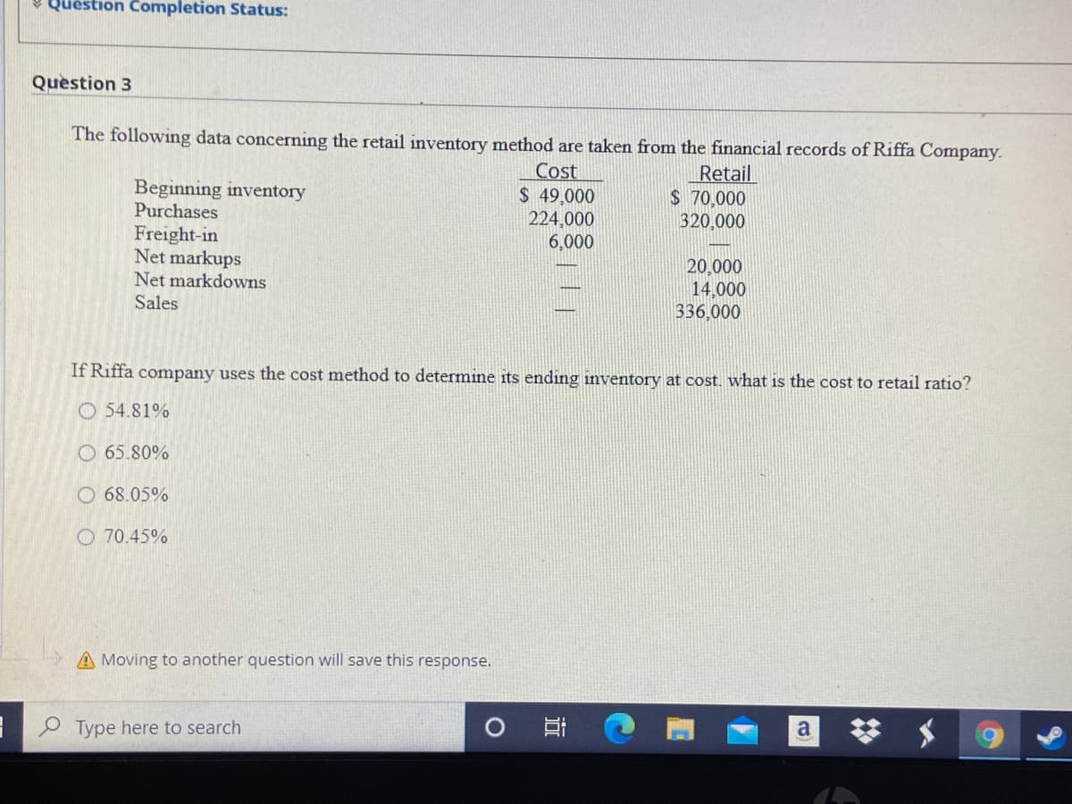 v Question Completion Status:
Question 3
The following data concerning the retail inventory method are taken from the financial records of Riffa Company.
Cost
$ 49,000
224,000
6,000
Retail
$ 70,000
320,000
Beginning inventory
Purchases
Freight-in
Net markups
20,000
14,000
336,000
Net markdowns
Sales
If Riffa company uses the cost method to determine its ending inventory at cost. what is the cost to retail ratio?
O 54.81%
O 65.80%
O 68.05%
O 70.45%
A Moving to another question will save this response.
O Type here to search
a
近
