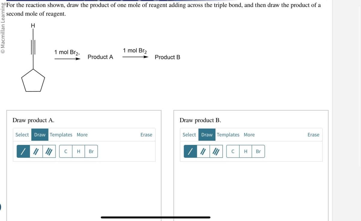 Macmillan Learning
For the reaction shown, draw the product of one mole of reagent adding across the triple bond, and then draw the product of a
second mole of reagent.
H
1 mol Br₂.
1 mol Br₂
Product A
Product B
Draw product A.
Select Draw Templates More
/
C H Br
Draw product B.
Erase
Select Draw Templates More
C H Br
Erase