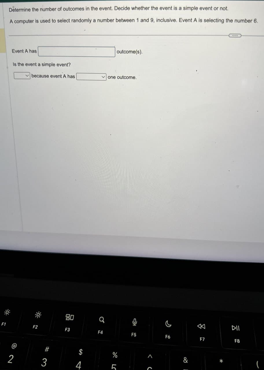 Determine the number of outcomes in the event. Decide whether the event is a simple event or not.
A computer is used to select randomly a number between 1 and 9, inclusive. Event A is selecting the number 6.
Event A has
Is the event a simple event?
outcome(s).
because event A has
one outcome.
F1
@
2
80
a
པཾ
DII
F4
F5
F6
F7
F8
F2
F3
#
3
84
$
%
4
5
< C
&