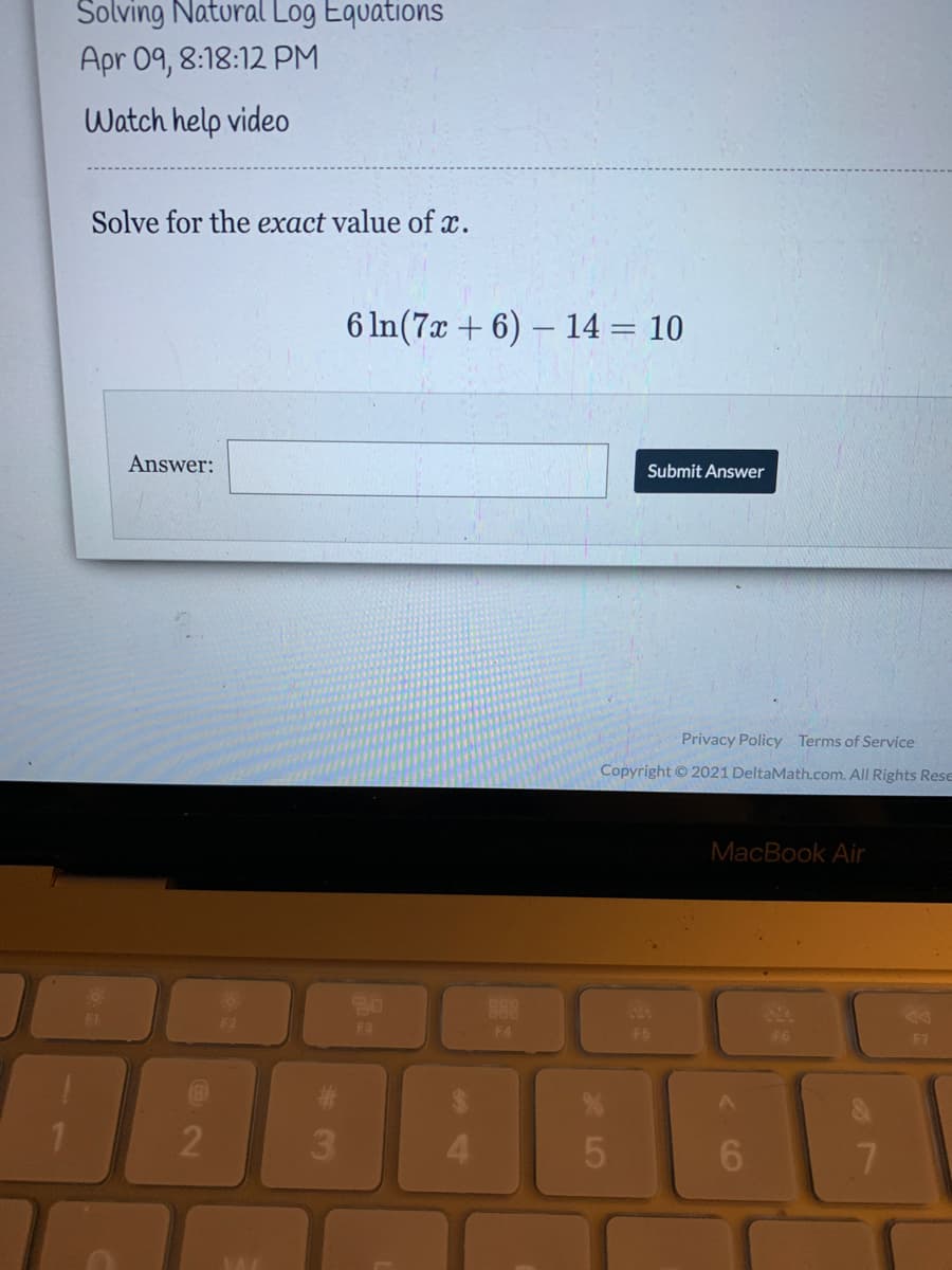 Solving Natural Log Equations
Apr 09, 8:18:12 PM
Watch help video
Solve for the exact value of x.
6 In(7x + 6) – 14 = 10
Answer:
Submit Answer
Privacy Policy Terms of Service
Copyright 2021 DeltaMath.com. All Rights Rese
MacBook Air
20
888
14
F1
Fa
F4
F6
F6
F7
3
4.
6.
7.
2
