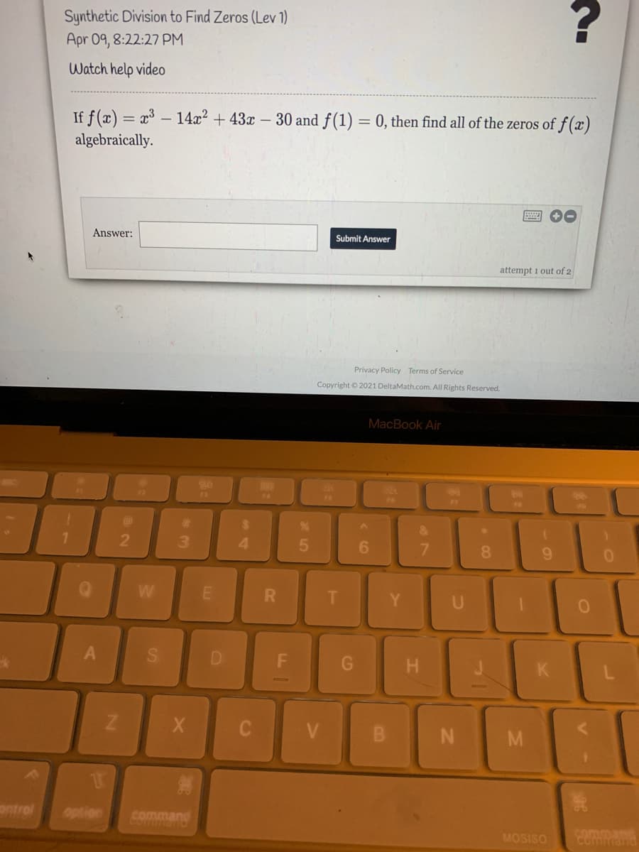 Synthetic Division to Find Zeros (Lev 1)
Apr 09, 8:22:27 PM
Watch help video
If f(x) = x³ – 14x² + 43x – 30 and f (1) = 0, then find all of the zeros of f(x)
algebraically.
Answer:
Submit Answer
attempt 1 out of 2
Privacy Policy Terms of Service
Copyright © 2021 DeltaMath.com. All Rights Reserved.
MacBook Air
F3
F4
F6
F7
%23
%24
2
3.
4.
6.
9.
W
Y
U
D
M
ontrol
option
command
Corfman
MOSISO
comman
comman
< CO
SI
