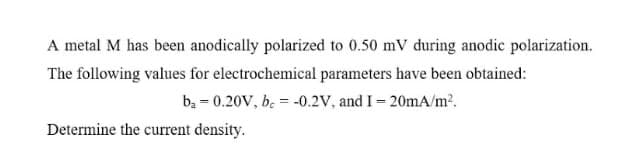 A metal M has been anodically polarized to 0.50 mV during anodic polarization.
The following values for electrochemical parameters have been obtained:
bạ = 0.20V, be = -0.2V, and I = 20mA/m2.
Determine the current density.
