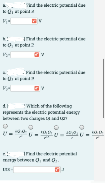 ´Find the electric potential due
to Qj at point P.
V =
] Find the electric potential due
b.
to Q2 at point P.
V½=
c.:
Find the electric potential due
to Q3 at point P.
V3=
v
d.
: Which of the following
represents the electric potential energy
between two charges Ql and Q2?
kQ,Q2
p0.5
kQ,Q2 U =
U :
kQ,Q2
-} Find the electric potential
energy between Q, and Q3.
U13 =
