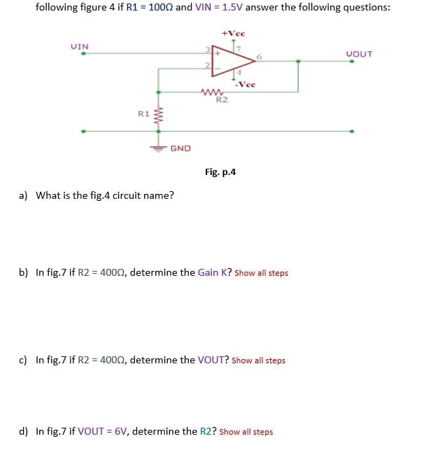 following figure 4 if R1 = 1000 and VIN = 1.5V answer the following questions:
+Vee
UIN
UOUT
Vee
R2
R1
GND
Fig. p.4
a) What is the fig.4 circuit name?
b) In fig.7 if R2 = 4000, determine the Gain K? Show all steps
c) In fig.7 if R2 = 4000, determine the VOUT? Show all steps
d) In fig.7 if VOUT = 6V, determine the R2? show all steps
