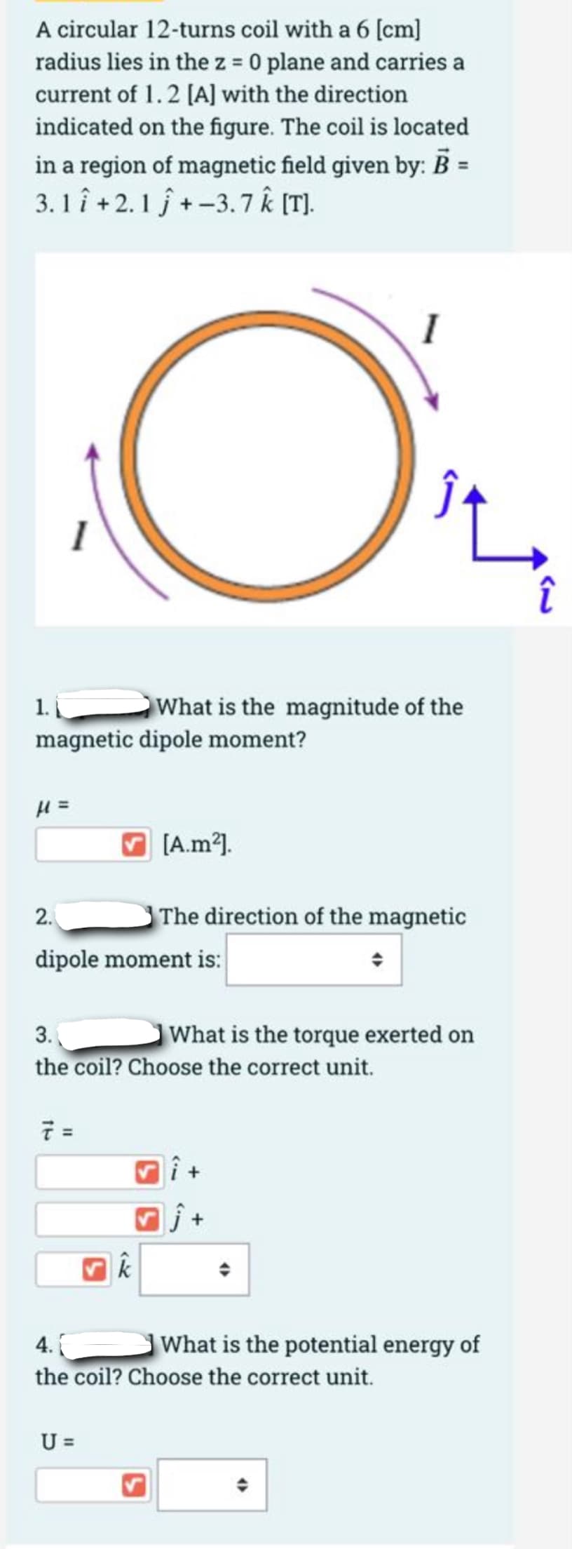 A circular 12-turns coil with a 6 [cm]
radius lies in the z = 0 plane and carries a
current of 1.2 [A] with the direction
indicated on the figure. The coil is located
in a region of magnetic field given by: B =
3. 1 î +2.1 j + -3.7 Ê (T].
1.
magnetic dipole moment?
What is the magnitude of the
V [A.m2).
2.
The direction of the magnetic
dipole moment is:
3.
What is the torque exerted on
the coil? Choose the correct unit.
7 =
k
4.
What is the potential energy of
the coil? Choose the correct unit.
U =
