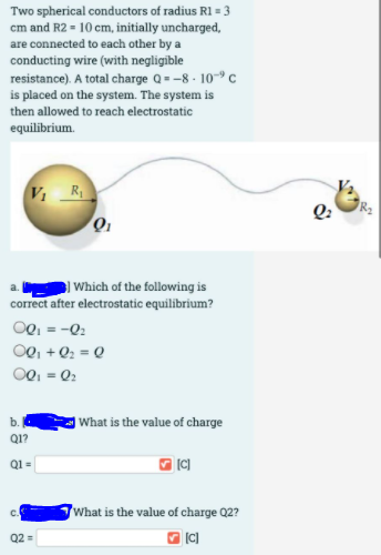 Two spherical conductors of radius R1 = 3
cm and R2 = 10 cm, initially uncharged,
are connected to each other by a
conducting wire (with negligible
resistance). A total charge Q = -8 - 10-9 c
is placed on the system. The system is
then allowed to reach electrostatic
equilibrium.
VR
Q:
| Which of the following is
correct after electrostatic equilibrium?
OQ, = -0:
OQ, +Q2 = Q
OQ, = Q2
What is the value of charge
b.
Q1?
Q1 =
'What is the value of charge Q2?
Q2 =
