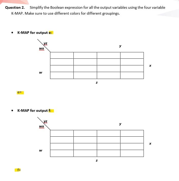 Question 2. Simplify the Boolean expression for all the output variables using the four variable
K-MAP. Make sure to use different colors for different groupings.
• K-MAP for output e:
WX
www
w
e=
K-MAP for output f:
WX
www
f=
