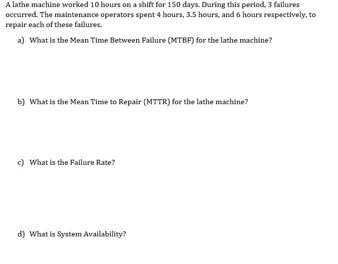 A lathe machine worked 10 hours on a shift for 150 days. During this period, 3 failures
occurred. The maintenance operators spent 4 hours, 3.5 hours, and 6 hours respectively, to
repair each of these failures.
a) What is the Mean Time Between Failure (MTBF) for the lathe machine?
b) What is the Mean Time to Repair (MTTR) for the lathe machine?
c) What is the Failure Rate?
d) What is System Availability?
