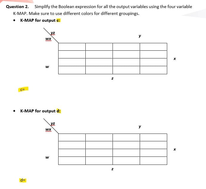 Question 2. Simplify the Boolean expression for all the output variables using the four variable
K-MAP. Make sure to use different colors for different groupings.
• K-MAP for output c:
y
WX
w
C=
K-MAP for output d:
www
w
d=
