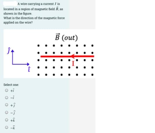 A wire carrying a current / is
located in a region of magnetic field B, as
shown in the figure.
What is the direction of the magnetic force
applied on the wire?
В (out)
Select one:
O ti
O-i
