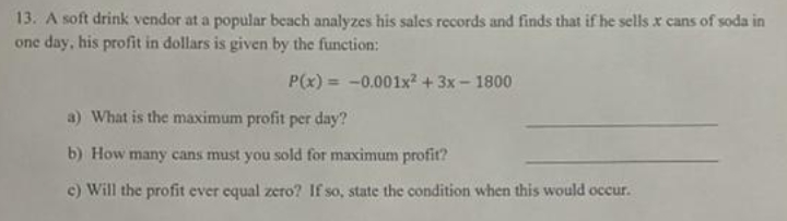 13. A soft drink vendor at a popular beach analyzes his sales records and finds that if he sells x cans of soda in
one day, his profit in dollars is given by the function:
P(x) = -0.001x2 + 3x- 1800
a) What is the maximum profit per day?
b) How many cans must you sold for maximum profit?
c) Will the profit ever equal zero? If so, state the condition when this would occur.
