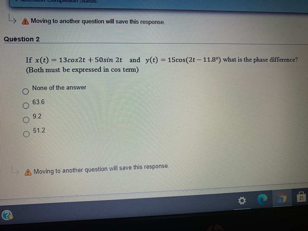 "smeis
Moving to another question will save this response.
Quèstion 2
If x(t) = 13cos2t +50sin 2t
and y(t) = 15cos(2t – 11.8°) what is the phase difference?
%3D
(Both must be expressed in cos term)
None of the answer
63.6
9.2
51.2
A Moving to another question will save this response.
