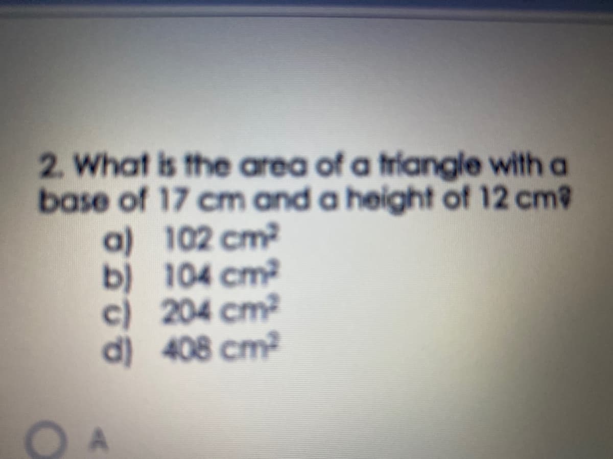 2. What is the area of a triangle with a
base of 17 cm and a height of 12 cm2
a) 102 cm
b) 104 cm
c) 204 cm2
d) 408 cm?
O A
