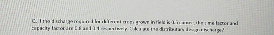 Q. If the discharge required for different crops grown in field is 0.5 cumec, the time factor and
capacity factor are 0.8 and 0.4 respectively. Calculate the distributary design discharge?
