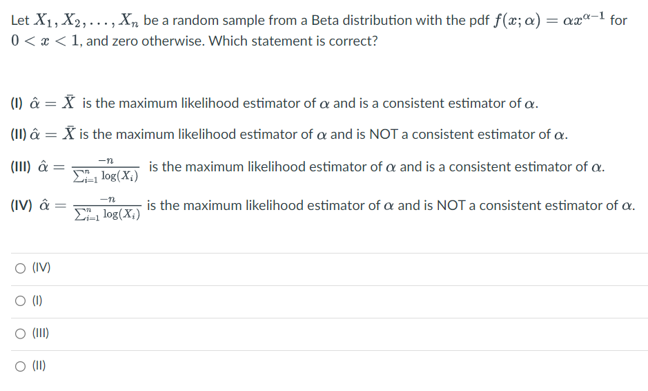 Let X1, X₂,..., X₂ be a random sample from a Beta distribution with the pdf f(x; a) = axª-¹ for
0<x< 1, and zero otherwise. Which statement is correct?
(1) â = X is the maximum likelihood estimator of a and is a consistent estimator of a.
(II) â = X is the maximum likelihood estimator of a and is NOT a consistent estimator of a.
is the maximum likelihood estimator of a and is a consistent estimator of a.
(III) â =
(IV) â =
O (IV)
O (1)
○ (III)
O (II)
-n
Zi-1 log(X₂)
-n
Σ1 log(X₂)
i=1
is the maximum likelihood estimator of a and is NOT a consistent estimator of a.