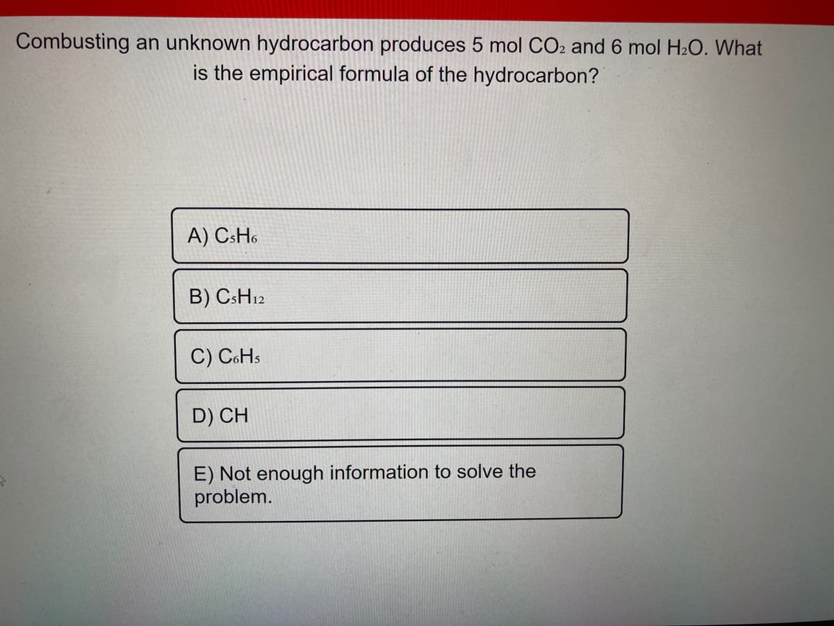 Combusting an unknown hydrocarbon produces 5 mol CO2 and 6 mol H2O. What
is the empirical formula of the hydrocarbon?
A) CsHo
B) CSH12
C) CoHs
D) CH
E) Not enough information to solve the
problem.
