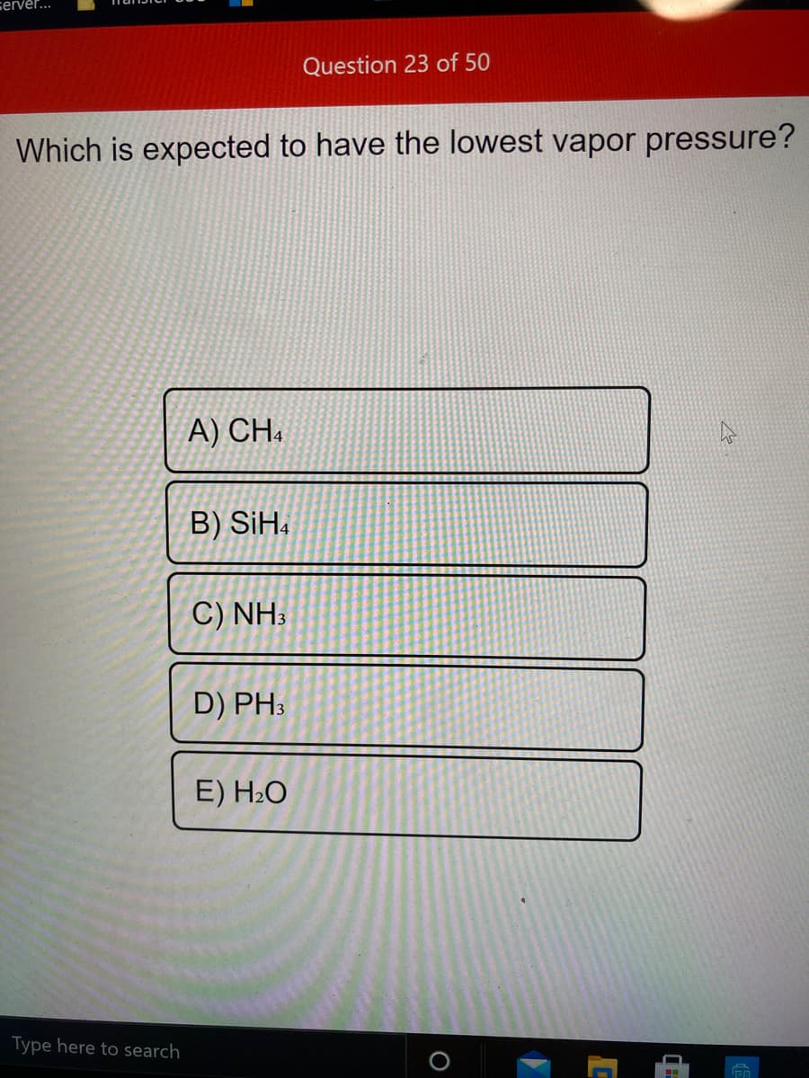 server...
Question 23 of 50
Which is expected to have the lowest vapor pressure?
A) CH.
B) SiH.
C) NH3
D) PH3
E) H2O
Type here to search
