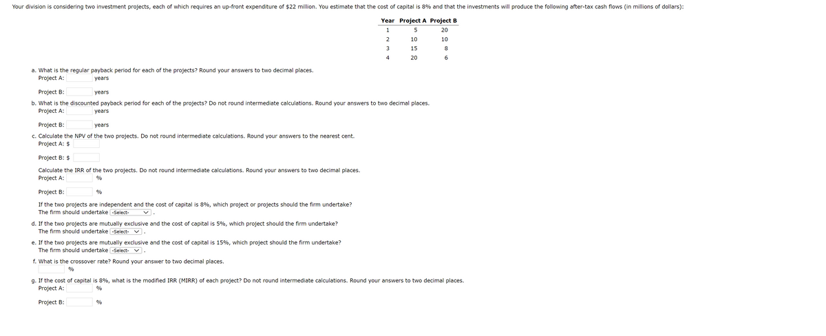 Your division is considering two investment projects, each of which requires an up-front expenditure of $22 million. You estimate that the cost of capital is 8% and that the investments will produce the following after-tax cash flows (in millions of dollars):
Year Project A Project B
1
5
20
2
10
10
3
15
4
20
a. What is the regular payback period for each of the projects? Round your answers to two decimal places.
Project A:
years
Project B:
b. What is the discounted payback period for each of the projects? Do not round intermediate calculations. Round your answers to two decimal places.
Project A:
years
years
Project B:
years
c. Calculate the NPV of the two projects. Do not round intermediate calculations. Round your answers to the nearest cent.
Project A: $
Project B: $
Calculate the IRR of the two projects. Do not round intermediate calculations. Round your answers to two decimal places.
Project A:
%
Project B:
If the two projects are independent and the cost of capital is 8%, which project or projects should the firm undertake?
The firm should undertake -Select-
%
d. If the two projects are mutually exclusive and the cost of capital is 5%, which project should the firm undertake?
The firm should undertake -Select-
e. If the two projects are mutually exclusive and the cost of capital is 15%, which project should the firm undertake?
The firm should undertake -Select-
f. What is the crossover rate? Round your answer to two decimal places.
%
8
6
g. If the cost of capital is 8%, what is the modified IRR (MIRR) of each project? Do not round intermediate calculations. Round your answers to two decimal places.
Project A:
%
Project B:
%