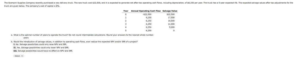 The Scampini Supplies Company recently purchased a new delivery truck. The new truck cost $22,500, and it is expected to generate net after-tax operating cash flows, including depreciation, of $6,250 per year. The truck has a 5-year expected life. The expected salvage values after tax adjustments for the
truck are given below. The company's cost of capital is 8%.
Year
0
1
2
3
4
5
Annual Operating Cash Flow Salvage Value
-$22,500
6,250
6,250
6,250
6,250
6,250
a. What is the optimal number of years to operate the truck? Do not round intermediate calculations. Round your answers to the nearest whole number.
years
-Select- ✓
b. Would the introduction of salvage values, in addition to operating cash flows, ever reduce the expected NPV and/or IRR of a project?
I. No. Salvage possibilities could only raise NPV and IRR.
II. Yes. Salvage possibilities could only lower NPV and IRR.
III. Salvage possibilities would have no effect on NPV and IRR.
$22,500
17,500
14,000
11,000
5,000
0